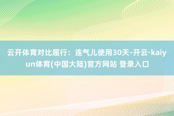 云开体育对比履行：连气儿使用30天-开云·kaiyun体育(中国大陆)官方网站 登录入口