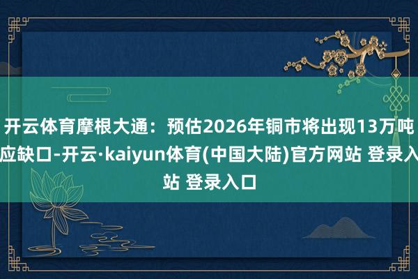 开云体育摩根大通：预估2026年铜市将出现13万吨供应缺口-开云·kaiyun体育(中国大陆)官方网站 登录入口